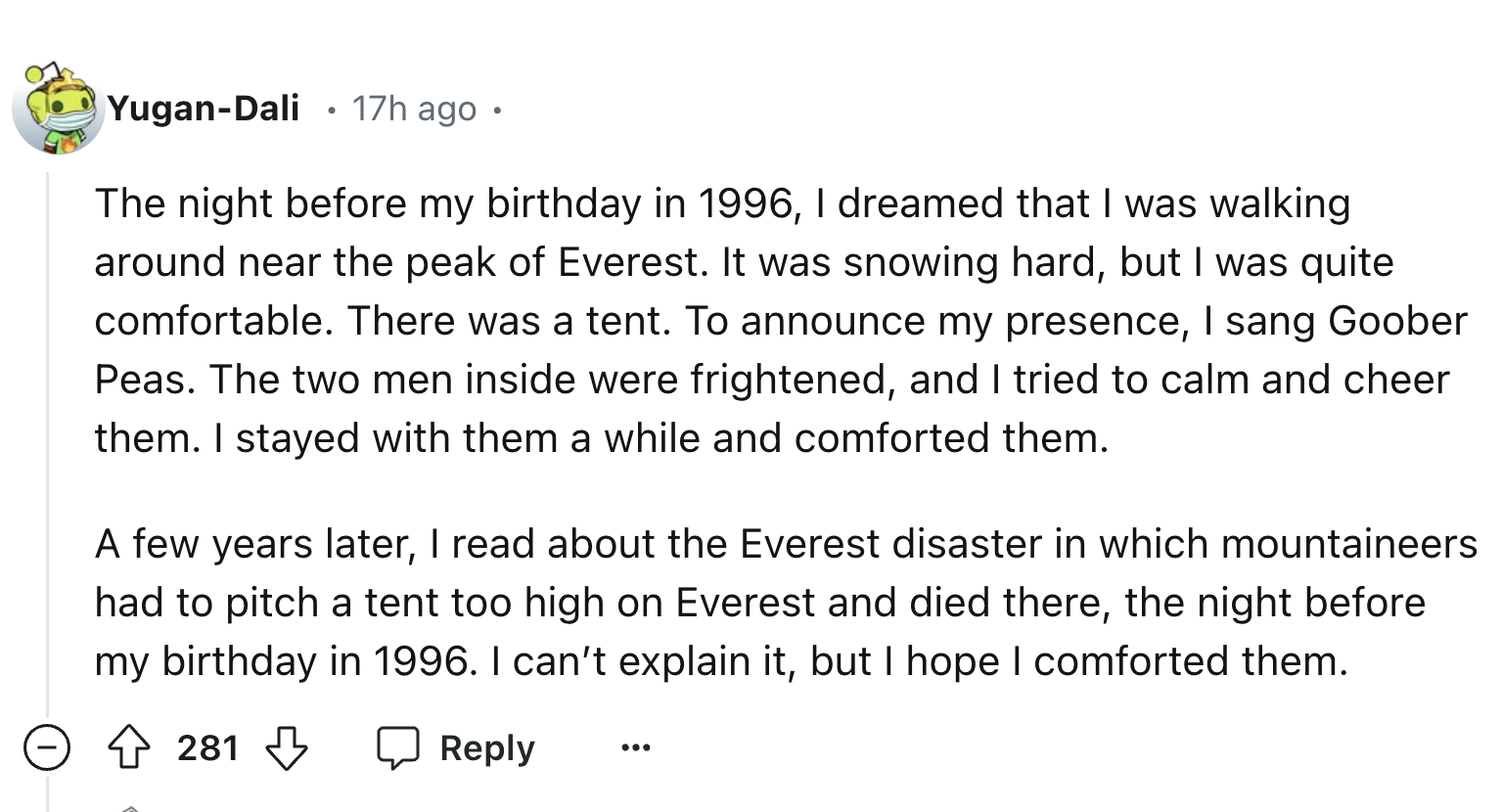 number - YuganDali 17h ago The night before my birthday in 1996, I dreamed that I was walking around near the peak of Everest. It was snowing hard, but I was quite comfortable. There was a tent. To announce my presence, I sang Goober Peas. The two men ins